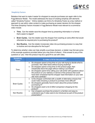 Creating E‐Commerce Videos that Sell 



 Simplicity Factors 

Retailers that want to make it easier for shoppers to execute purchases can again refer to the
Fogg Behavior Model. The model addresses the issue of creating simplicity with elements
called “Simplicity Factors.” Online retailers can think of a Simplicity Factor as a key method or
approach to use within video content to make purchasing an easier decision for the shopper.
The three Simplicity Factors included in Fogg Behavior Model most relevant to e-commerce
video include:

         Time. Can the retailer save the shopper time by presenting information in a format
          that’s easier to digest?

         Brain Cycles. Can the retailer save the shopper from exerting an extra effort that would
          otherwise be required prior to purchasing the product?

         Non Routine. Can the retailer incorporate video into purchasing process in a way that
          is intuitive and non-disruptive for the buyer?

To determine whether video can help simplify a purchase decision, a retailer may first ask some
of the example questions provided below (you may think of others). If the answer to any of the
questions is “yes,” then the product may be a good fit to use with video.

    Simplicity
                                                         Is video a fit for the product?
      Factor
                                       Do shoppers spend a long time on your site trying to decide what to
                                        purchase, then often leave without buying anything?
                                       Do shoppers spend a long time on the product page, then
                                        inexplicably leave the page without making a purchase?
         Time
                                       Do shoppers spend time calling your call center with questions about
                                        the product (or your delivery or service of the product) that could
                                        have been answered had the shopper read information on your web
                                        site more carefully?
                                       Is the shopper confronted with a wealth of alternative choices that
                                        could make choosing a product to purchase more difficult?
                                       Do shoppers generally have to learn about the product before
   Brain Cycles
                                        purchasing it?
                                       Do shoppers exert a lot of effort comparison shopping for the
                                        product?
                                       Can shoppers purchase the product in a familiar and easy-to-
   Non Routine                          understand way if video were to be introduced as part of the product
                                        presentation?




                                                                                                                  9 
                     Copyright © 2009 Video Commerce Consortium – www.video‐commerce.org –All Rights Reserved. 
 