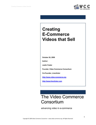 Creating E‐Commerce Videos that Sell 




                                                       Creating
                                                       E-Commerce
                                                       Videos that Sell


                                                       October 20, 2009

                                                       Author:

                                                       Justin Foster

                                                       Founder, Video Commerce Consortium

                                                       Co-Founder, Liveclicker

                                                       http://www.video-commerce.org

                                                       http://www.liveclicker.com




                                                     The Video Commerce
                                                     Consortium
                                                     advancing video in e-commerce


                                                                                                                  1 
                     Copyright © 2009 Video Commerce Consortium – www.video‐commerce.org –All Rights Reserved. 
 