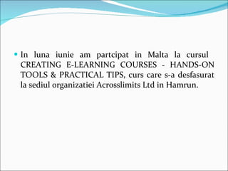 In luna iunie am partcipat in Malta la cursul  CREATING E-LEARNING COURSES - HANDS-ON TOOLS & PRACTICAL TIPS, curs care s-a desfasurat la sediul organizatiei Acrosslimits Ltd in Hamrun. 