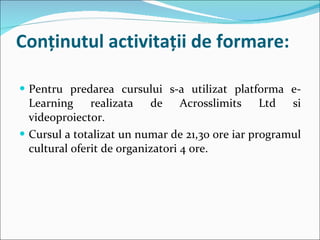 Conţinutul activitaţii de formare: Pentru predarea cursului s-a utilizat platforma e-Learning realizata de Acrosslimits Ltd si videoproiector. Cursul a totalizat un numar de 21,30 ore iar programul cultural oferit de organizatori 4 ore.  