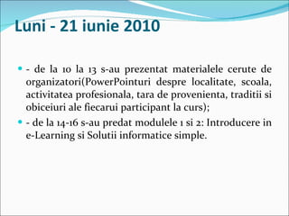Luni - 21 iunie 2010 - de la 10 la 13 s-au prezentat materialele cerute de organizatori(PowerPointuri despre localitate, scoala, activitatea profesionala, tara de provenienta, traditii si obiceiuri ale fiecarui participant la curs); - de la 14-16 s-au predat modulele 1 si 2: Introducere in e-Learning si Solutii informatice simple. 
