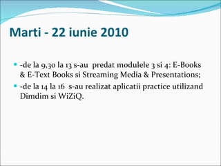 Marti - 22 iunie 2010 -de la 9,30 la 13 s-au  predat modulele 3 si 4: E-Books & E-Text Books si Streaming Media & Presentations; -de la 14 la 16  s-au realizat aplicatii practice utilizand Dimdim si WiZiQ. 