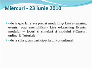 Miercuri - 23 iunie 2010 - de la 9,30 la 12  s-a predat modulul 5- Live e-learning events, s-au exemplificat- Live e-Learning Events, modulul 7- Jocuri si simulari si modulul 8-Cursuri online  & Tutoriale; - de la 13 la 17 am participat la un tur cultural. 