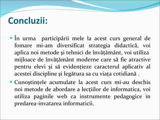 Concluzii: În urma  participării mele la acest curs general de fomare mi-am diversificat strategia didactică, voi aplica noi metode şi tehnici de învăţământ, voi utiliza  mijloace de învăţământ moderne care să fie atractive pentru elevi şi să evidenţieze caracterul aplicativ al acestei discipline şi legătura sa cu viaţa cotidiană . Cunoştinţele acumulate la acest curs mi-au deschis noi metode de abordare a lecţiilor de informatica, voi utiliza paginile web ca instrumente pedagogice in predarea-invatarea informaticii. 