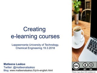Creating
e-learning courses
Lappeenranta University of Technology,
Chemical Engineering 19.3.2018
Matleena Laakso
Twitter: @matleenalaakso
Blog: www.matleenalaakso.fi/p/in-english.html Picture: Engin_Akyurt CC0, pixabay.com
 