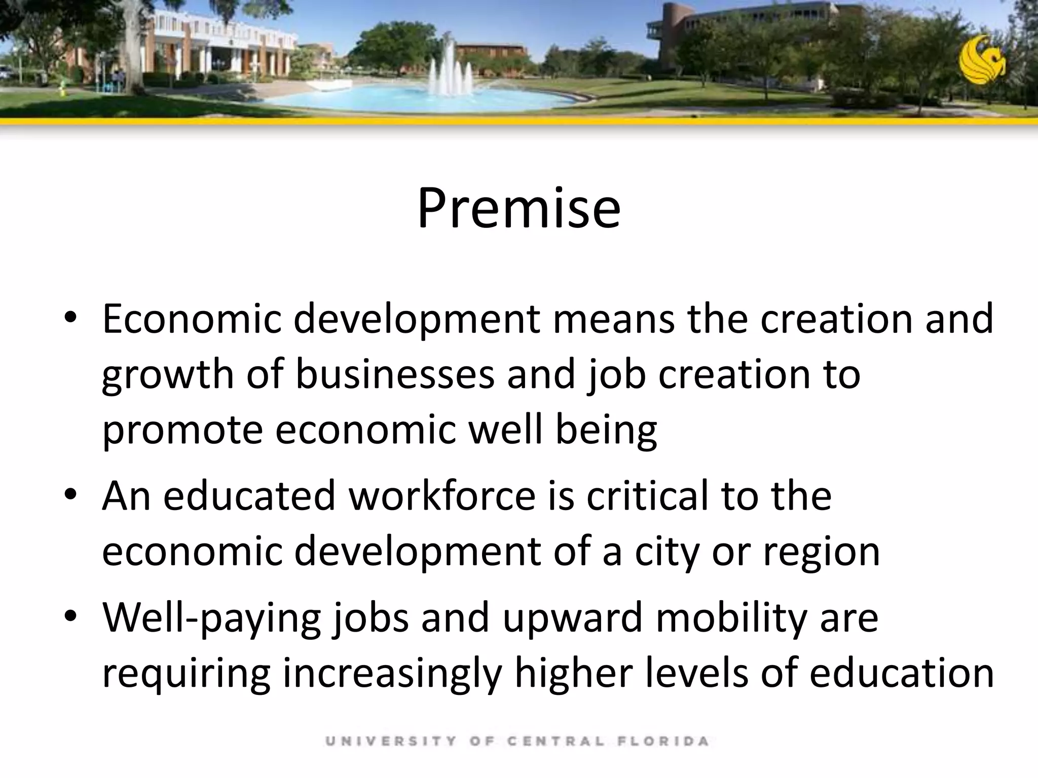 Premise
• Economic development means the creation and
growth of businesses and job creation to
promote economic well being
• An educated workforce is critical to the
economic development of a city or region
• Well-paying jobs and upward mobility are
requiring increasingly higher levels of education

 