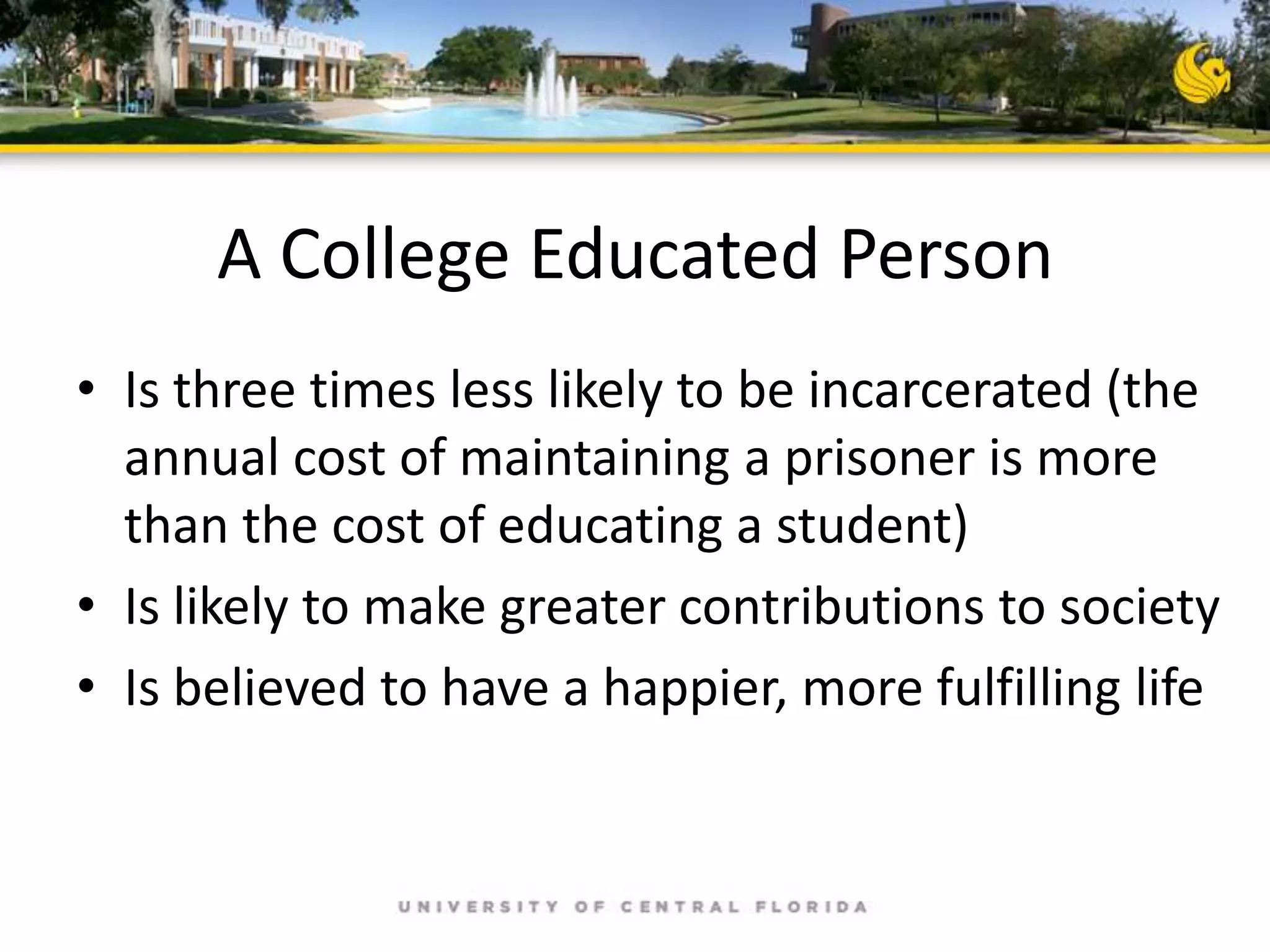 A College Educated Person
• Is three times less likely to be incarcerated (the
annual cost of maintaining a prisoner is more
than the cost of educating a student)
• Is likely to make greater contributions to society
• Is believed to have a happier, more fulfilling life

 