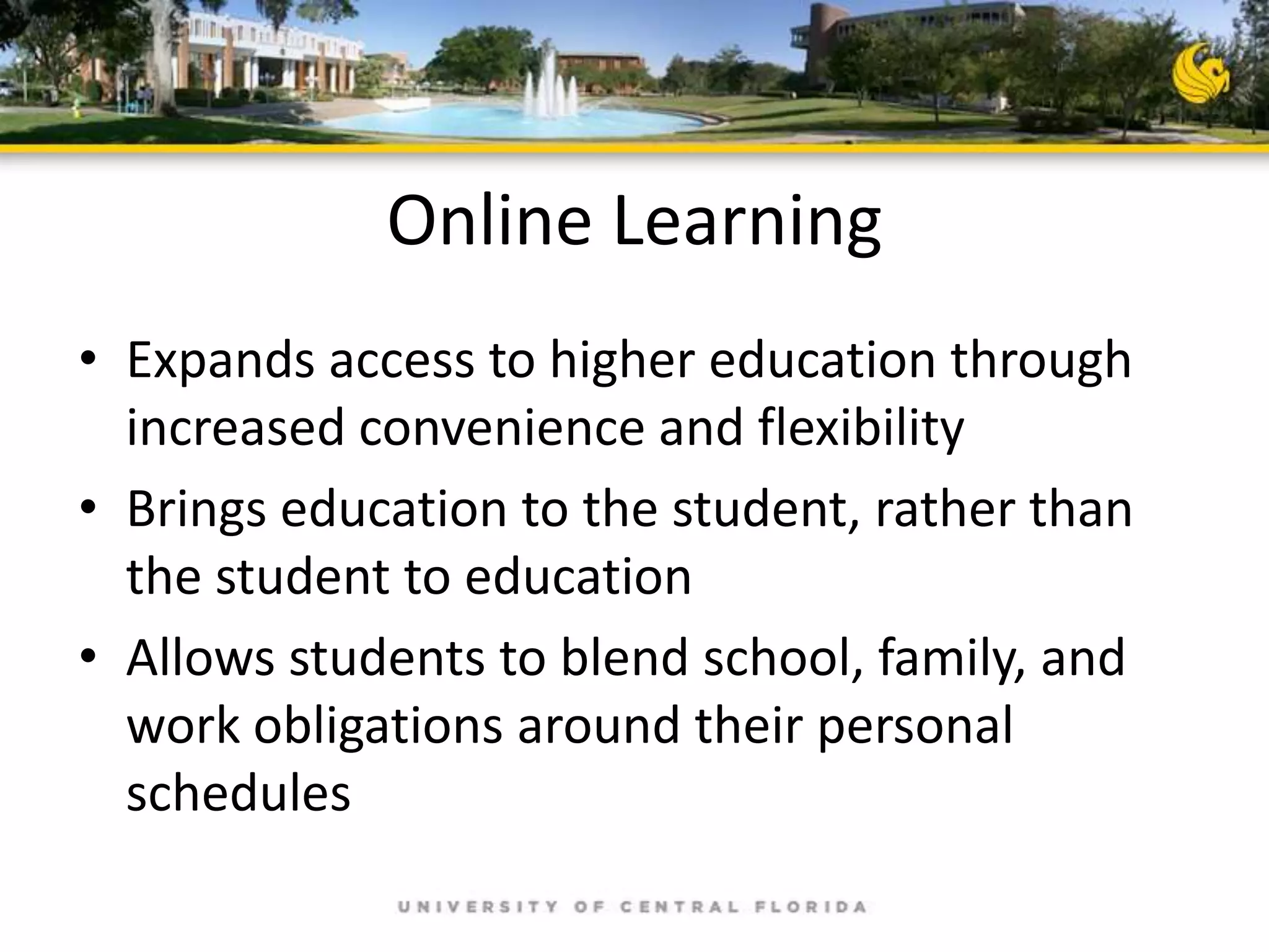 Online Learning
• Expands access to higher education through
increased convenience and flexibility
• Brings education to the student, rather than
the student to education
• Allows students to blend school, family, and
work obligations around their personal
schedules

 