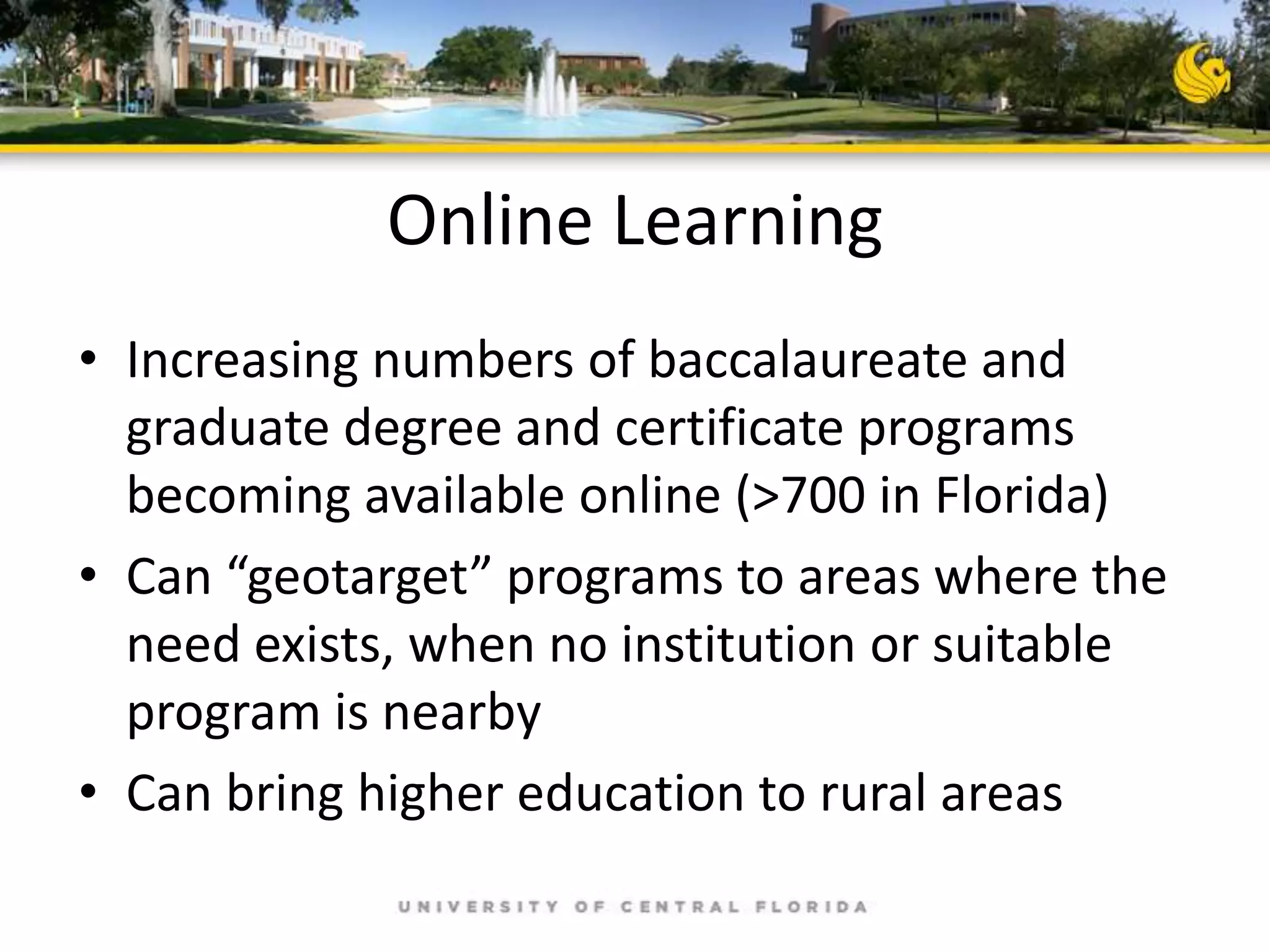 Online Learning
• Increasing numbers of baccalaureate and
graduate degree and certificate programs
becoming available online (>700 in Florida)
• Can “geotarget” programs to areas where the
need exists, when no institution or suitable
program is nearby
• Can bring higher education to rural areas

 