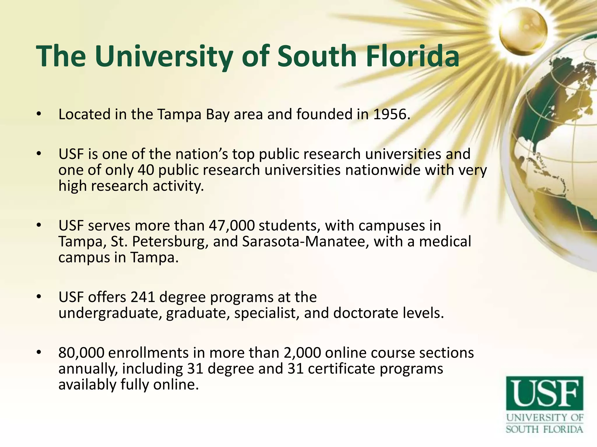 The University of South Florida
• Located in the Tampa Bay area and founded in 1956.

• USF is one of the nation’s top public research universities and
one of only 40 public research universities nationwide with very
high research activity.
• USF serves more than 47,000 students, with campuses in
Tampa, St. Petersburg, and Sarasota-Manatee, with a medical
campus in Tampa.
• USF offers 241 degree programs at the
undergraduate, graduate, specialist, and doctorate levels.

• 80,000 enrollments in more than 2,000 online course sections
annually, including 31 degree and 31 certificate programs
availably fully online.

 
