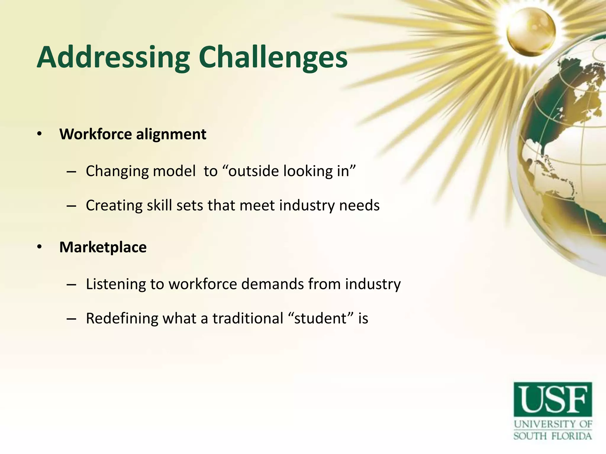 Addressing Challenges
• Workforce alignment

– Changing model to “outside looking in”
– Creating skill sets that meet industry needs
• Marketplace
– Listening to workforce demands from industry
– Redefining what a traditional “student” is

 