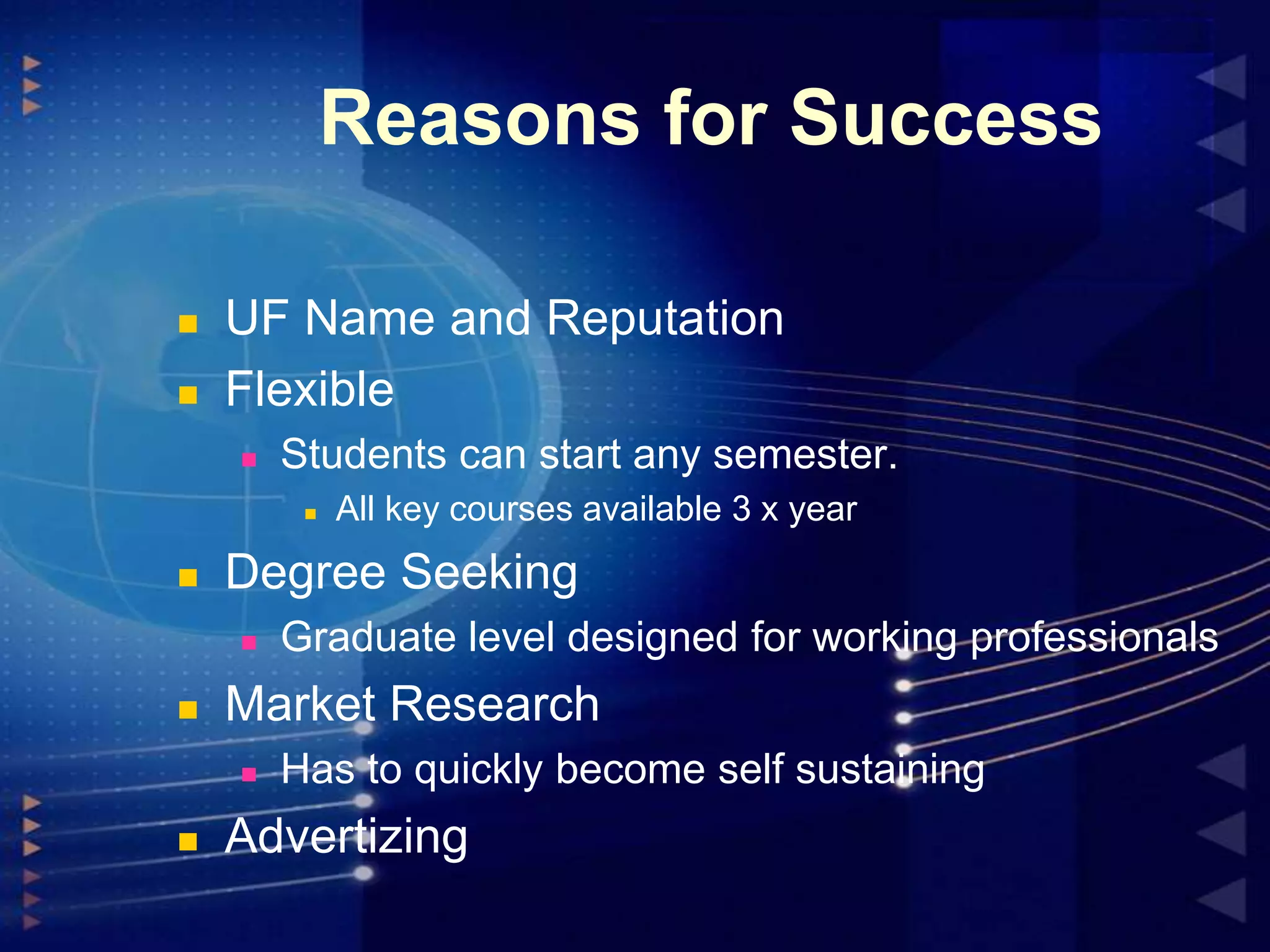 Reasons for Success




UF Name and Reputation
Flexible


Students can start any semester.




Degree Seeking




Graduate level designed for working professionals

Market Research




All key courses available 3 x year

Has to quickly become self sustaining

Advertizing

 