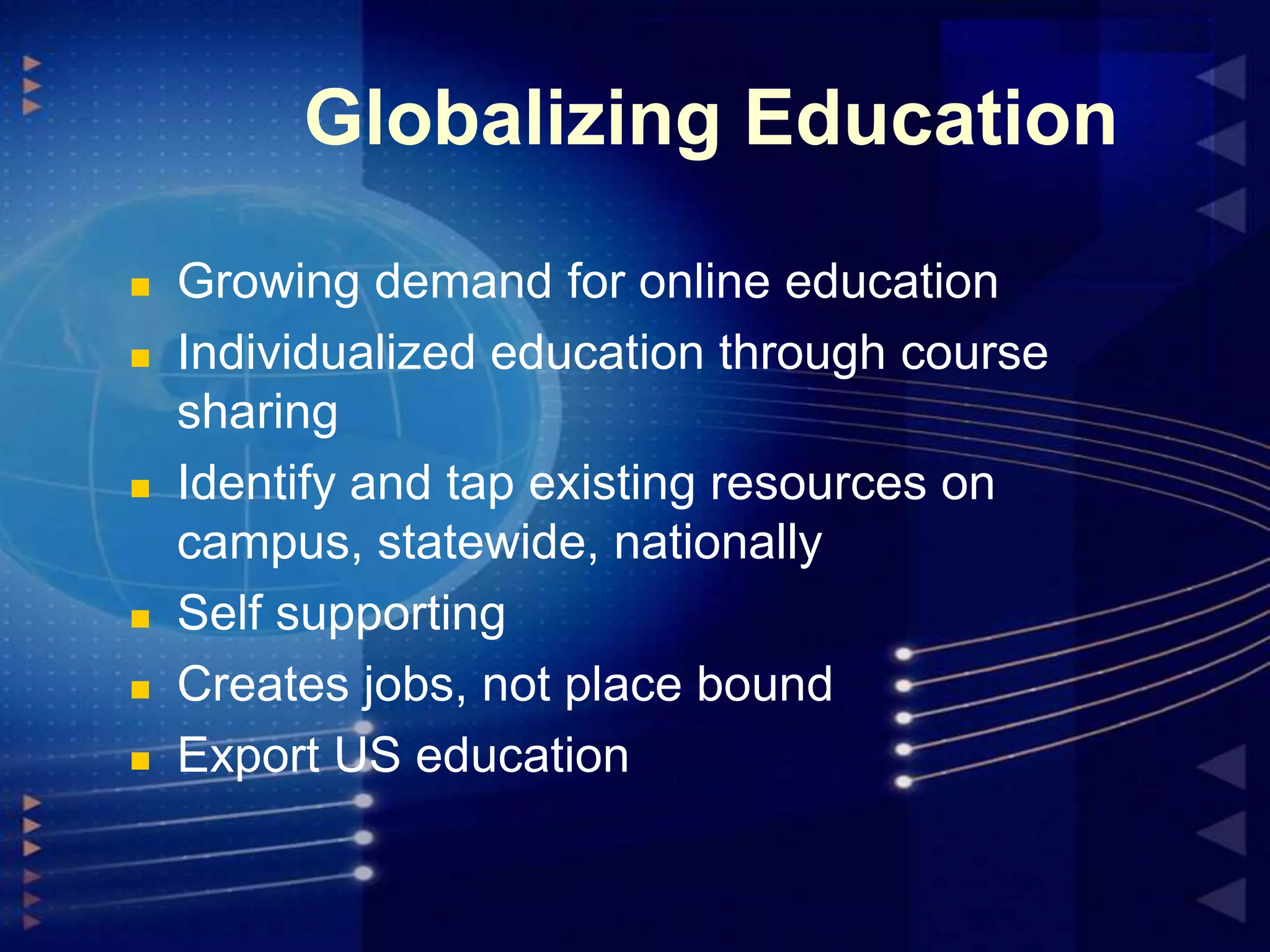 Globalizing Education










Growing demand for online education
Individualized education through course
sharing
Identify and tap existing resources on
campus, statewide, nationally
Self supporting
Creates jobs, not place bound
Export US education

 