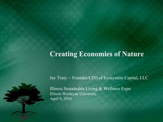 Creating Economies of Nature Jay Truty -- Founder/CEO of Ecosystem Capital, LLC Illinois Sustainable Living & Wellness Expo Illinois Wesleyan University April 9, 2010 