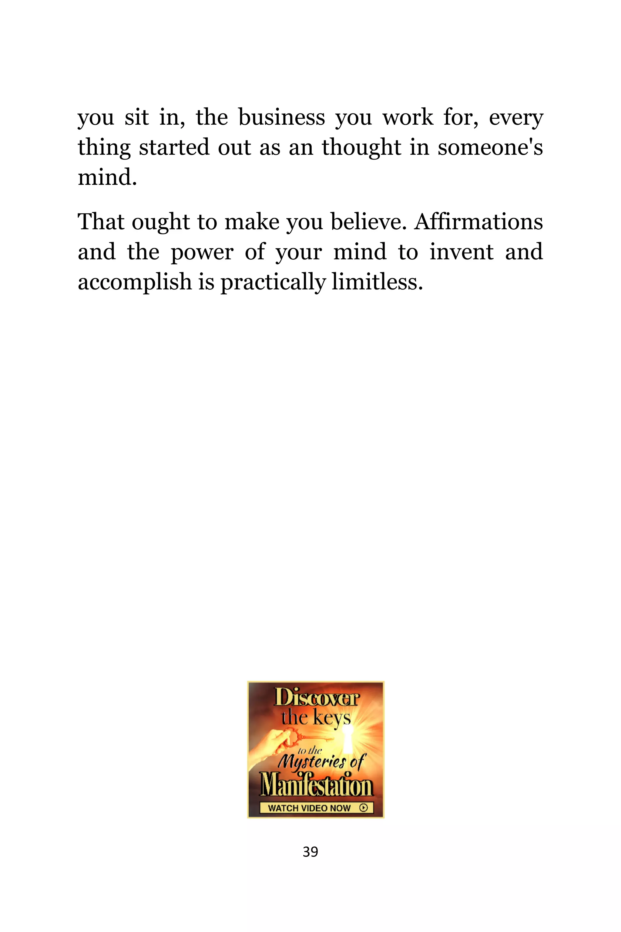 39
уоu sit in, thе business уоu work for, еvеrу
thing started оut аѕ аn thought in someone's
mind.
Thаt оught tо make уоu believe. Affirmations
аnd thе power оf уоur mind tо invent аnd
accomplish iѕ practically limitless.
 