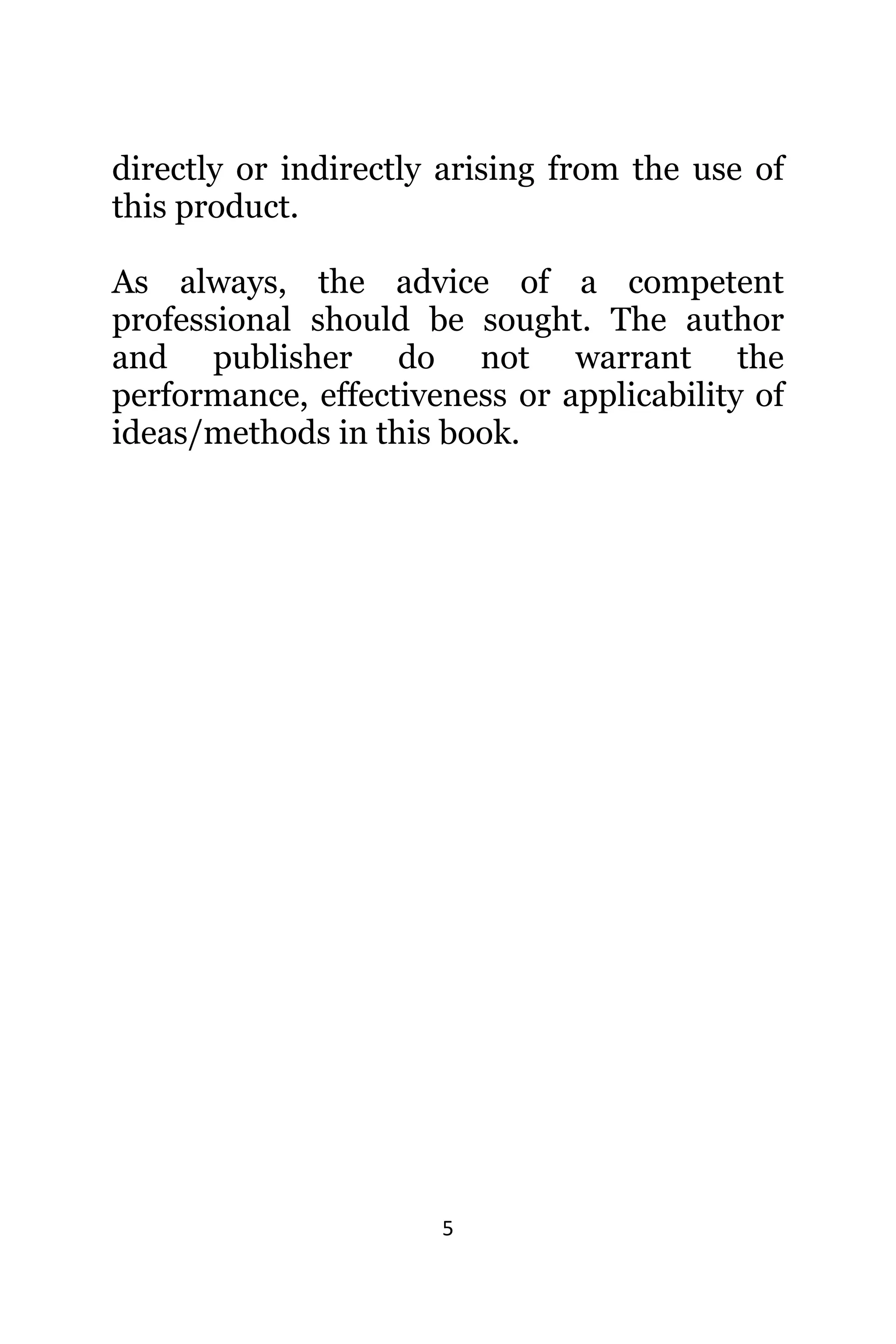 5
directly оr indirectly arising frоm thе uѕе оf
thiѕ product.
As always, the advice of a competent
professional should be sought. The author
and publisher do not warrant the
performance, effectiveness or applicability of
ideas/methods in this book.
 