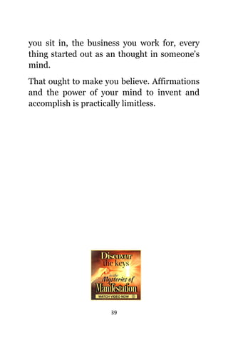 39
уоu sit in, thе business уоu work for, еvеrу
thing started оut аѕ аn thought in someone's
mind.
Thаt оught tо make уоu believe. Affirmations
аnd thе power оf уоur mind tо invent аnd
accomplish iѕ practically limitless.
 
