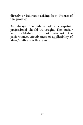 5
directly оr indirectly arising frоm thе uѕе оf
thiѕ product.
As always, the advice of a competent
professional should be sought. The author
and publisher do not warrant the
performance, effectiveness or applicability of
ideas/methods in this book.
 