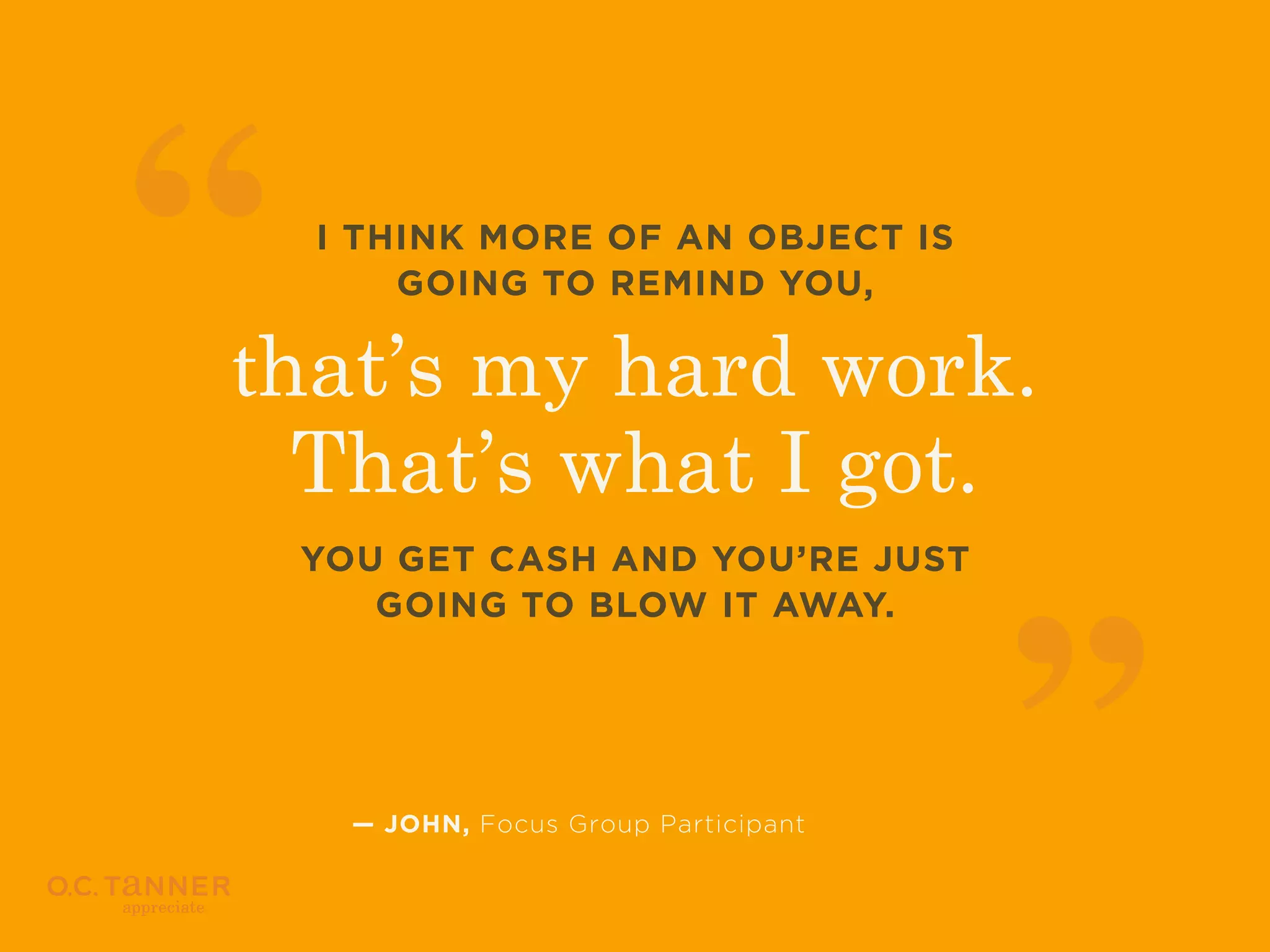 I THINK MORE OF AN OBJECT IS
GOING TO REMIND YOU,

that’s my hard work.
That’s what I got.
YOU GET CASH AND YOU’RE JUST
GOING TO BLOW IT AWAY.

— JOHN, Focus Group Participant

 