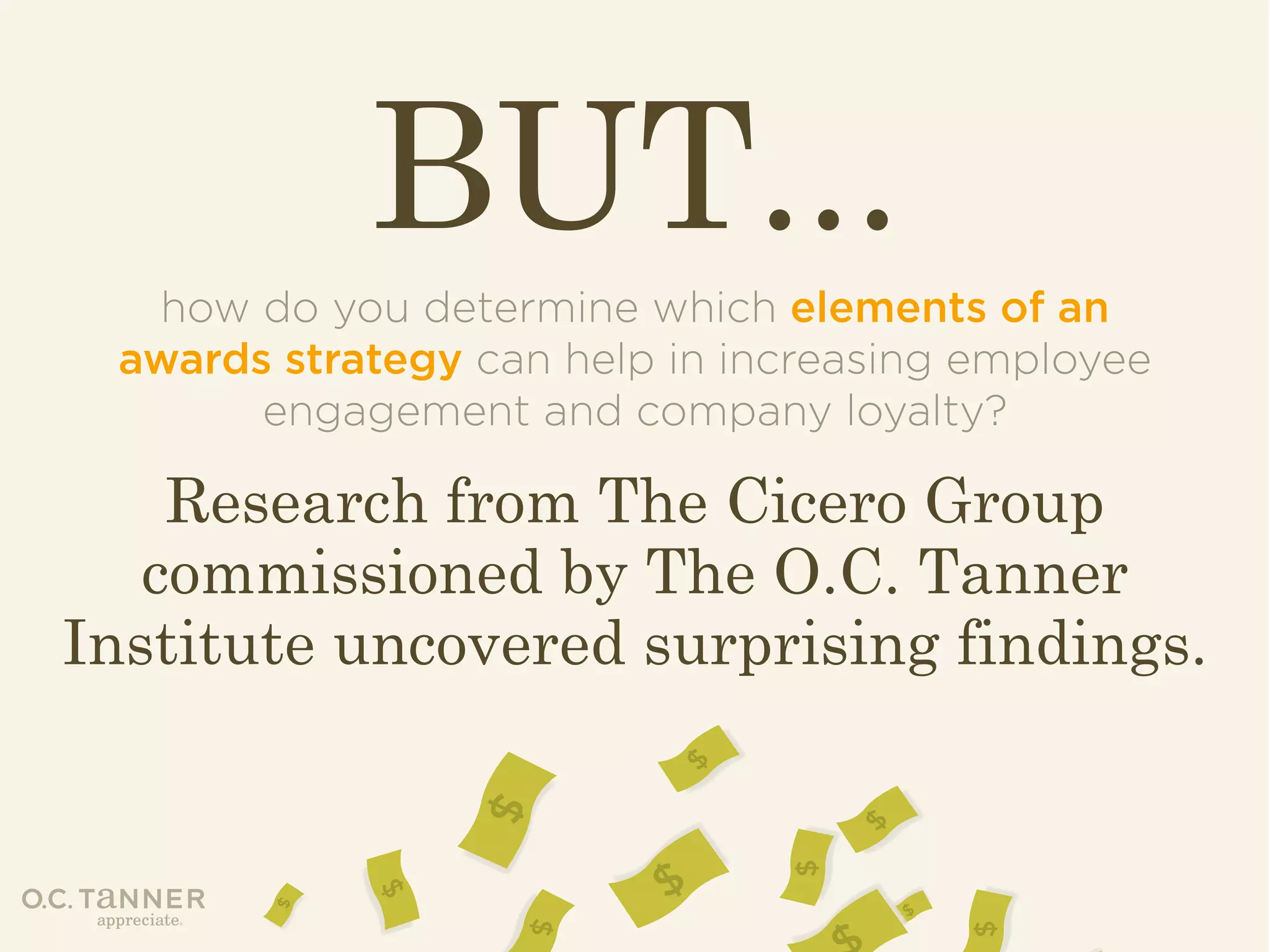BUT...
how do you determine which elements of an
awards strategy can help in increasing employee
engagement and company loyalty?

Research from The Cicero Group
commissioned by The O.C. Tanner
Institute uncovered surprising findings.

 