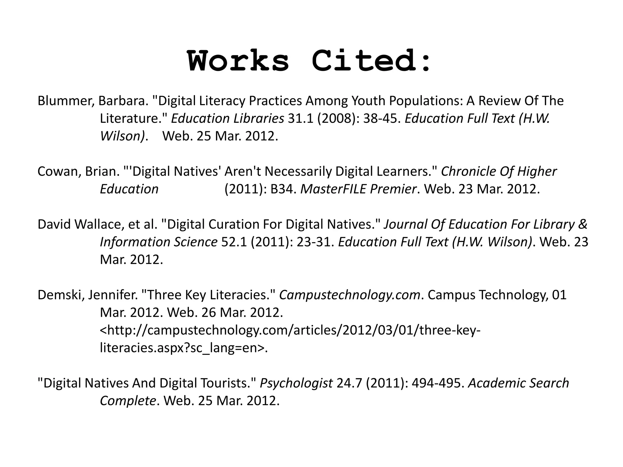 Works Cited:
Blummer, Barbara. "Digital Literacy Practices Among Youth Populations: A Review Of The
         Literature." Education Libraries 31.1 (2008): 38-45. Education Full Text (H.W.
         Wilson). Web. 25 Mar. 2012.

Cowan, Brian. "'Digital Natives' Aren't Necessarily Digital Learners." Chronicle Of Higher
         Education               (2011): B34. MasterFILE Premier. Web. 23 Mar. 2012.

David Wallace, et al. "Digital Curation For Digital Natives." Journal Of Education For Library &
          Information Science 52.1 (2011): 23-31. Education Full Text (H.W. Wilson). Web. 23
          Mar. 2012.

Demski, Jennifer. "Three Key Literacies." Campustechnology.com. Campus Technology, 01
          Mar. 2012. Web. 26 Mar. 2012.
          <http://campustechnology.com/articles/2012/03/01/three-key-
          literacies.aspx?sc_lang=en>.

"Digital Natives And Digital Tourists." Psychologist 24.7 (2011): 494-495. Academic Search
           Complete. Web. 25 Mar. 2012.
 