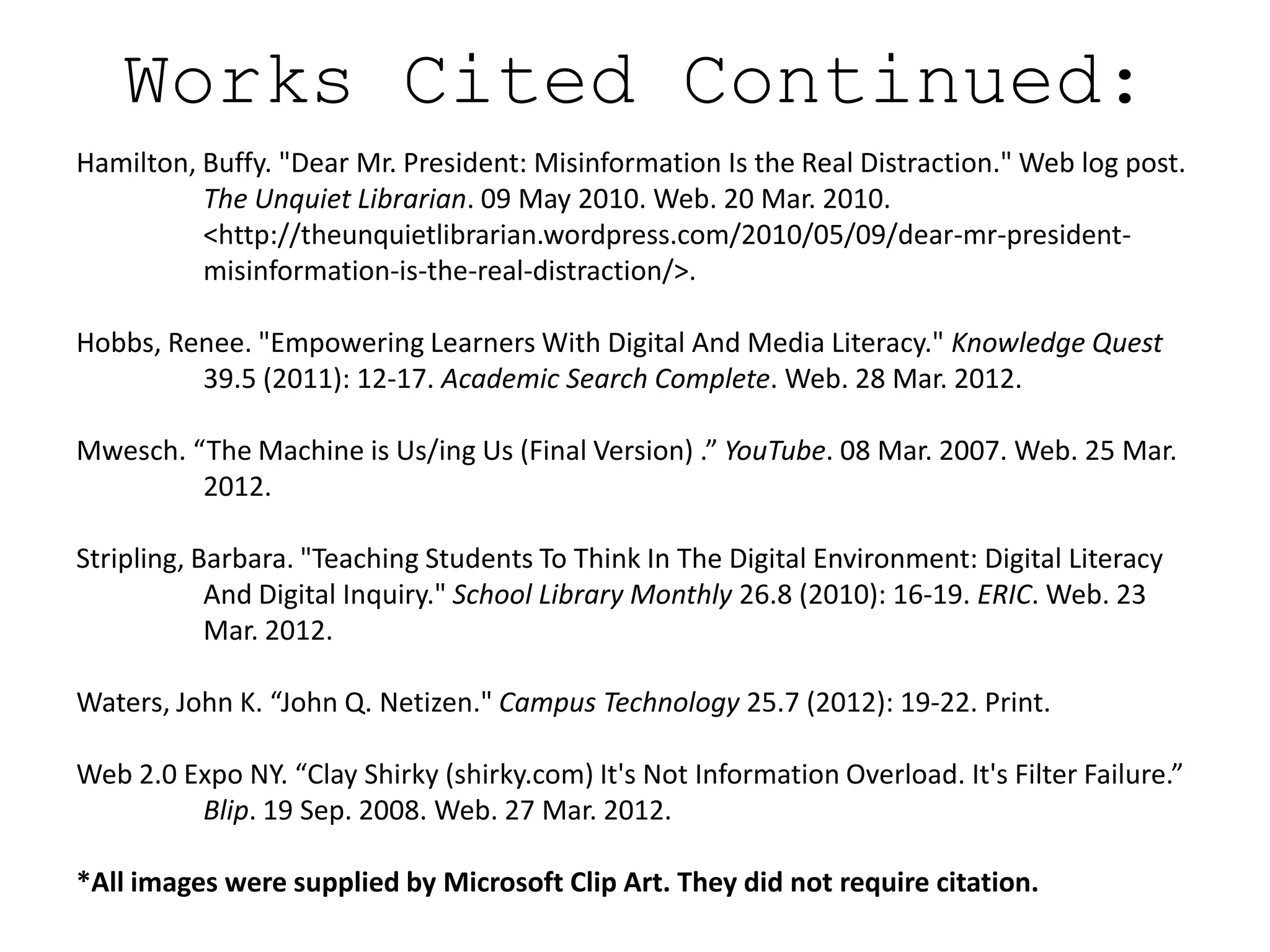 Works Cited Continued:
Hamilton, Buffy. "Dear Mr. President: Misinformation Is the Real Distraction." Web log post.
          The Unquiet Librarian. 09 May 2010. Web. 20 Mar. 2010.
          <http://theunquietlibrarian.wordpress.com/2010/05/09/dear-mr-president-
          misinformation-is-the-real-distraction/>.

Hobbs, Renee. "Empowering Learners With Digital And Media Literacy." Knowledge Quest
         39.5 (2011): 12-17. Academic Search Complete. Web. 28 Mar. 2012.

Mwesch. “The Machine is Us/ing Us (Final Version) .” YouTube. 08 Mar. 2007. Web. 25 Mar.
         2012.

Stripling, Barbara. "Teaching Students To Think In The Digital Environment: Digital Literacy
            And Digital Inquiry." School Library Monthly 26.8 (2010): 16-19. ERIC. Web. 23
            Mar. 2012.

Waters, John K. “John Q. Netizen." Campus Technology 25.7 (2012): 19-22. Print.

Web 2.0 Expo NY. “Clay Shirky (shirky.com) It's Not Information Overload. It's Filter Failure.”
         Blip. 19 Sep. 2008. Web. 27 Mar. 2012.

*All images were supplied by Microsoft Clip Art. They did not require citation.
 
