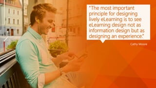 “The most important
principle for designing
lively eLearning is to see
eLearning design not as
information design but as
designing an experience.”
Cathy Moore
 