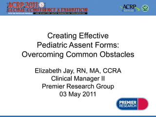 Creating Effective
   Pediatric Assent Forms:
Overcoming Common Obstacles

   Elizabeth Jay, RN, MA, CCRA
         Clinical Manager II
      Premier Research Group
            03 May 2011
 