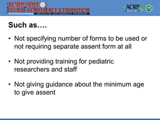 Such as….
• Not specifying number of forms to be used or
  not requiring separate assent form at all

• Not providing training for pediatric
  researchers and staff

• Not giving guidance about the minimum age
  to give assent
 