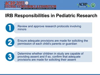 IRB Responsibilities in Pediatric Research

     Review and approve research protocols involving
     minors


     Ensure adequate provisions are made for soliciting the
     permission of each child's parents or guardian


     Determine whether children in study are capable of
     providing assent and if so, confirm that adequate
     provisions are made for soliciting their assent
 