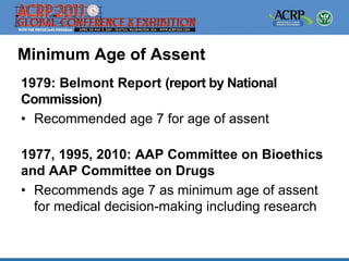 Minimum Age of Assent
1979: Belmont Report (report by National
Commission)
• Recommended age 7 for age of assent

1977, 1995, 2010: AAP Committee on Bioethics
and AAP Committee on Drugs
• Recommends age 7 as minimum age of assent
  for medical decision-making including research
 