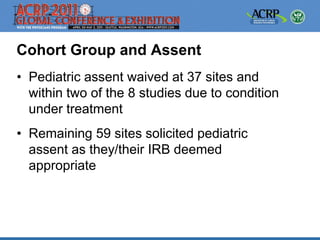 Cohort Group and Assent
• Pediatric assent waived at 37 sites and
  within two of the 8 studies due to condition
  under treatment
• Remaining 59 sites solicited pediatric
  assent as they/their IRB deemed
  appropriate
 