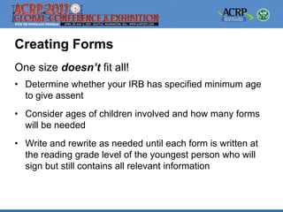 Creating Forms
One size doesn’t fit all!
• Determine whether your IRB has specified minimum age
  to give assent
• Consider ages of children involved and how many forms
  will be needed
• Write and rewrite as needed until each form is written at
  the reading grade level of the youngest person who will
  sign but still contains all relevant information
 