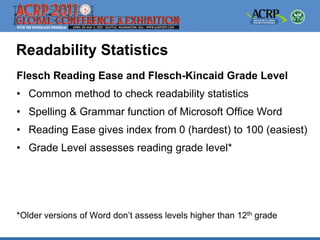 Readability Statistics
Flesch Reading Ease and Flesch-Kincaid Grade Level
• Common method to check readability statistics
• Spelling & Grammar function of Microsoft Office Word
• Reading Ease gives index from 0 (hardest) to 100 (easiest)
• Grade Level assesses reading grade level*




*Older versions of Word don’t assess levels higher than 12th grade
 