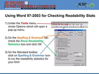 Using Word 97-2003 for Checking Readability Stats
1) Under the Tools menu,
   chose Options which will open a
   pop-up menu.

2) On the Spelling & Grammar tab,
   check the Show Readability
   Statistics box and click OK

3) On the Standard toolbar,
   click on Spelling & Grammar icon
   to run the readability statistics for
   your form
 