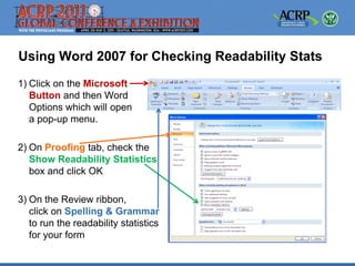 Using Word 2007 for Checking Readability Stats
1) Click on the Microsoft
   Button and then Word
   Options which will open
   a pop-up menu.

2) On Proofing tab, check the
   Show Readability Statistics
   box and click OK

3) On the Review ribbon,
   click on Spelling & Grammar
   to run the readability statistics
   for your form
 