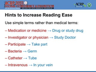 Hints to Increase Reading Ease
Use simple terms rather than medical terms:

– Medication or medicine → Drug or study drug
– Investigator or physician → Study Doctor
– Participate → Take part
– Bacteria → Germ
– Catheter → Tube
– Intravenous → In your vein
 