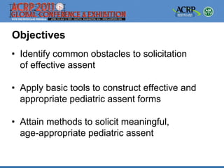 Objectives
• Identify common obstacles to solicitation
  of effective assent

• Apply basic tools to construct effective and
  appropriate pediatric assent forms

• Attain methods to solicit meaningful,
  age-appropriate pediatric assent
 