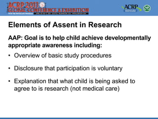 Elements of Assent in Research
AAP: Goal is to help child achieve developmentally
appropriate awareness including:
• Overview of basic study procedures

• Disclosure that participation is voluntary

• Explanation that what child is being asked to
  agree to is research (not medical care)
 