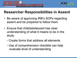 Researcher Responsibilities in Assent
• Be aware of approving IRB’s SOPs regarding
  assent and be prepared to follow them

• Ensure that child/adolescent has clear
  understanding of what it means to be in the
  study
  - Create forms that address all elements
  - Use of comprehension checklist can help
    evaluate level of understanding
 