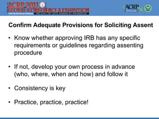 Confirm Adequate Provisions for Soliciting Assent

• Know whether approving IRB has any specific
  requirements or guidelines regarding assenting
  procedure

• If not, develop your own process in advance
  (who, where, when and how) and follow it

• Consistency is key

• Practice, practice, practice!
 