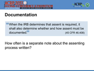 Documentation

  When the IRB determines that assent is required, it
  shall also determine whether and how assent must be
  documented.                            (45 CFR 46.408)



How often is a separate note about the assenting
process written?
 