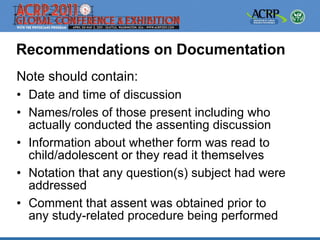 Recommendations on Documentation
Note should contain:
• Date and time of discussion
• Names/roles of those present including who
  actually conducted the assenting discussion
• Information about whether form was read to
  child/adolescent or they read it themselves
• Notation that any question(s) subject had were
  addressed
• Comment that assent was obtained prior to
  any study-related procedure being performed
 