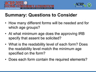 Summary: Questions to Consider
• How many different forms will be needed and for
  which age groups?
• At what minimum age does the approving IRB
  specify that assent be solicited?
• What is the readability level of each form? Does
  the readability level match the minimum age
  specified on the form?
• Does each form contain the required elements?
 