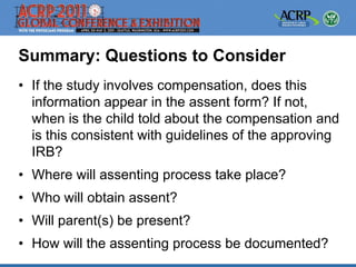 Summary: Questions to Consider
• If the study involves compensation, does this
  information appear in the assent form? If not,
  when is the child told about the compensation and
  is this consistent with guidelines of the approving
  IRB?
• Where will assenting process take place?
• Who will obtain assent?
• Will parent(s) be present?
• How will the assenting process be documented?
 