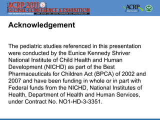 Acknowledgement

The pediatric studies referenced in this presentation
were conducted by the Eunice Kennedy Shriver
National Institute of Child Health and Human
Development (NICHD) as part of the Best
Pharmaceuticals for Children Act (BPCA) of 2002 and
2007 and have been funding in whole or in part with
Federal funds from the NICHD, National Institutes of
Health, Department of Health and Human Services,
under Contract No. NO1-HD-3-3351.
 