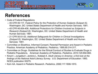 References
• Code of Federal Regulations
   – 45 CFR 46:117. Federal Policy for the Protection of Human Subjects (Subpart A).
     Washington, DC: United States Department of Health and Human Services; 1991.
   – 45 CFR 46:404-408. Additional Protections for Children Involved as Subjects in
     Research (Subpart D). Washington, DC: United States Department of Health and
     Human Services: 1991.
   – 21 CFR 50:51-53. Additional Safeguards for Children in Clinical Investigations
     (Subpart D). Washington, DC: United States Department of Health and Human
     Services: 1991.
• Committee on Bioethics. Informed Consent, Parental Permission and Assent in Pediatric
  Practice. American Academy of Pediatrics. Pediatrics. 1995;95:314‐317.
• Committee on Drugs. Guidelines for the Ethical Conduct of Studies to Evaluate Drugs in
  Pediatric Populations. American Academy of Pediatrics. Pediatrics. 2010;125:850-860.
• Kirsch I, Jungeblut I, Jenkins L, Kolstad A. Adult Literacy in America: a first look at the
  findings of the National Adult Literacy Survey. U.S. Department of Education: 1993.
  NCES publication 93275.
• Korn AA. Assent in Pediatric Research. Pediatrics, 2006;117:1806-1810.
 