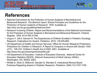 References
• National Commission for the Protection of Human Subjects of Biomedical and
  Behavioral Research. The Belmont report: Ethical Principles and Guidelines for the
  Protection of Human Subjects of Research. 1979. Available at:
  http://ohsr.od.nih.gov/guidelines/belmont.html.
• Research Involving Children: Report and Recommendations of the National Commission
  for the Protection of Human Subjects in Biomedical and Behavioral Research. Federal
  Register. 1978; 43:31785‐31794.
• Unguru Y, Sill A, Kamani N. The Experiences of Children Enrolled in Pediatric Oncology
  Research: Implications for Assent. Pediatrics, 2010: 125:876-883.
• US Department of Health and Human Services, Office for Human Research Protections.
  Protections for Children in Research: A Report to Congress in Accord with Section 1003
  of P.L. 106‐310, Children’s Health Act of 2000. 2001. Available at
  http://www.hhs.gov/ohrp/reports/ohrp502.pdf.
• US Department of Education. Institute of Education Sciences., National Center for
  Education Statistics (NCES). National Assessment of Adult Literacy (NAAL).
  Washington, DC: NCES; 2003.
• Whittle A, Shah S, Wilford B, Gensler G, Wendler D. Institutional Review Board
  Practices Regarding Assent in Pediatric Research. Pediatrics. 2004;113:1747-1752.
 