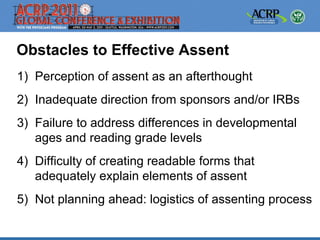 Obstacles to Effective Assent
1) Perception of assent as an afterthought
2) Inadequate direction from sponsors and/or IRBs
3) Failure to address differences in developmental
   ages and reading grade levels
4) Difficulty of creating readable forms that
   adequately explain elements of assent
5) Not planning ahead: logistics of assenting process
 
