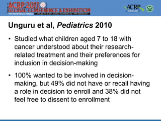 Unguru et al, Pediatrics 2010
• Studied what children aged 7 to 18 with
  cancer understood about their research-
  related treatment and their preferences for
  inclusion in decision-making
• 100% wanted to be involved in decision-
  making, but 49% did not have or recall having
  a role in decision to enroll and 38% did not
  feel free to dissent to enrollment
 